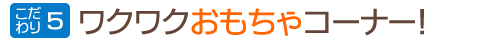 こだわり5:ワクワクおもちゃコーナー